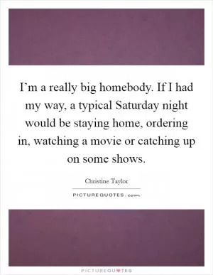 I’m a really big homebody. If I had my way, a typical Saturday night would be staying home, ordering in, watching a movie or catching up on some shows Picture Quote #1