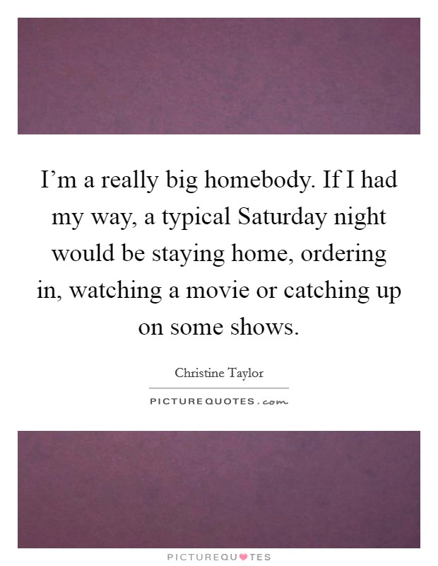 I'm a really big homebody. If I had my way, a typical Saturday night would be staying home, ordering in, watching a movie or catching up on some shows. Picture Quote #1