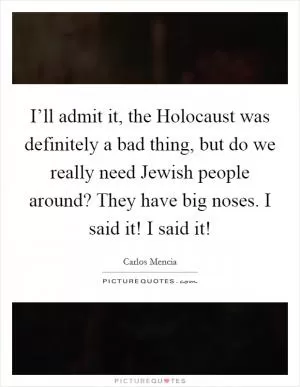 I’ll admit it, the Holocaust was definitely a bad thing, but do we really need Jewish people around? They have big noses. I said it! I said it! Picture Quote #1