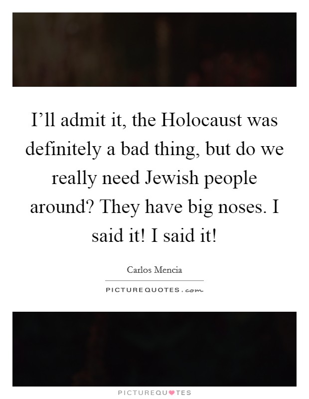 I'll admit it, the Holocaust was definitely a bad thing, but do we really need Jewish people around? They have big noses. I said it! I said it! Picture Quote #1