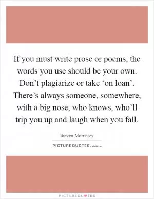 If you must write prose or poems, the words you use should be your own. Don’t plagiarize or take ‘on loan’. There’s always someone, somewhere, with a big nose, who knows, who’ll trip you up and laugh when you fall Picture Quote #1