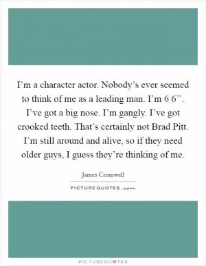 I’m a character actor. Nobody’s ever seemed to think of me as a leading man. I’m 6 6’’. I’ve got a big nose. I’m gangly. I’ve got crooked teeth. That’s certainly not Brad Pitt. I’m still around and alive, so if they need older guys, I guess they’re thinking of me Picture Quote #1
