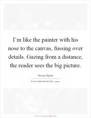 I’m like the painter with his nose to the canvas, fussing over details. Gazing from a distance, the reader sees the big picture Picture Quote #1