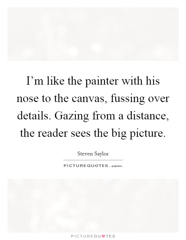 I'm like the painter with his nose to the canvas, fussing over details. Gazing from a distance, the reader sees the big picture. Picture Quote #1