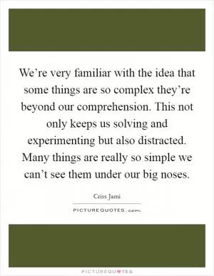 We’re very familiar with the idea that some things are so complex they’re beyond our comprehension. This not only keeps us solving and experimenting but also distracted. Many things are really so simple we can’t see them under our big noses Picture Quote #1
