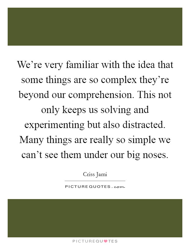 We're very familiar with the idea that some things are so complex they're beyond our comprehension. This not only keeps us solving and experimenting but also distracted. Many things are really so simple we can't see them under our big noses. Picture Quote #1