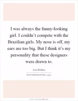 I was always the funny-looking girl. I couldn’t compete with the Brazilian girls. My nose is off, my ears are too big. But I think it’s my personality that these designers were drawn to Picture Quote #1