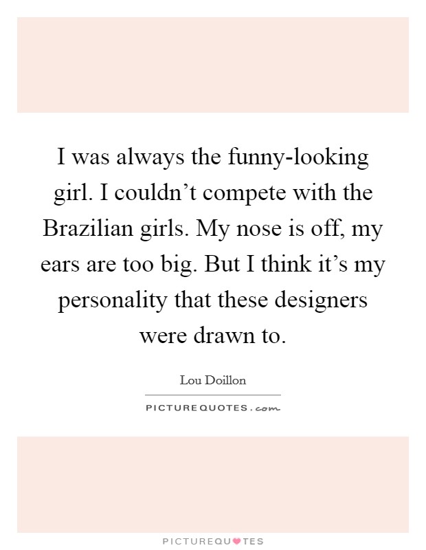 I was always the funny-looking girl. I couldn't compete with the Brazilian girls. My nose is off, my ears are too big. But I think it's my personality that these designers were drawn to. Picture Quote #1