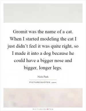 Gromit was the name of a cat. When I started modeling the cat I just didn’t feel it was quite right, so I made it into a dog because he could have a bigger nose and bigger, longer legs Picture Quote #1