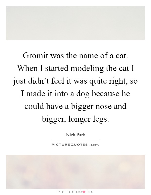 Gromit was the name of a cat. When I started modeling the cat I just didn't feel it was quite right, so I made it into a dog because he could have a bigger nose and bigger, longer legs. Picture Quote #1