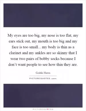 My eyes are too big, my nose is too flat, my ears stick out, my mouth is too big and my face is too small... my body is thin as a clarinet and my ankles are so skinny that I wear two pairs of bobby socks because I don’t want people to see how thin they are Picture Quote #1