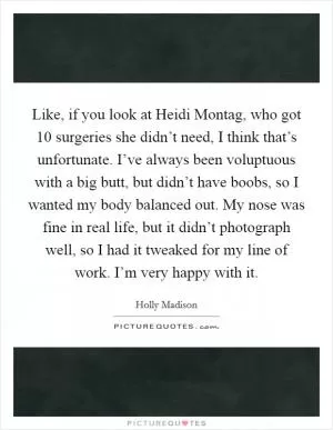 Like, if you look at Heidi Montag, who got 10 surgeries she didn’t need, I think that’s unfortunate. I’ve always been voluptuous with a big butt, but didn’t have boobs, so I wanted my body balanced out. My nose was fine in real life, but it didn’t photograph well, so I had it tweaked for my line of work. I’m very happy with it Picture Quote #1