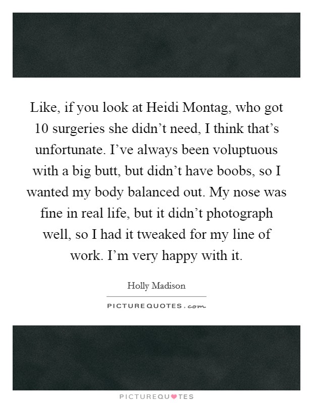 Like, if you look at Heidi Montag, who got 10 surgeries she didn't need, I think that's unfortunate. I've always been voluptuous with a big butt, but didn't have boobs, so I wanted my body balanced out. My nose was fine in real life, but it didn't photograph well, so I had it tweaked for my line of work. I'm very happy with it. Picture Quote #1