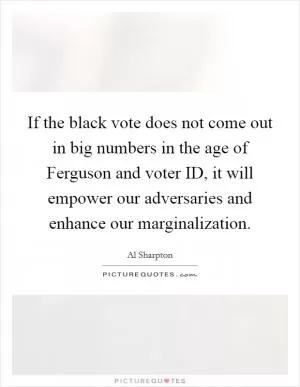 If the black vote does not come out in big numbers in the age of Ferguson and voter ID, it will empower our adversaries and enhance our marginalization Picture Quote #1