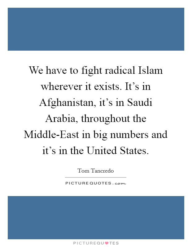 We have to fight radical Islam wherever it exists. It's in Afghanistan, it's in Saudi Arabia, throughout the Middle-East in big numbers and it's in the United States. Picture Quote #1