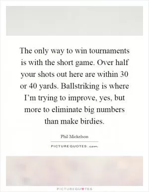 The only way to win tournaments is with the short game. Over half your shots out here are within 30 or 40 yards. Ballstriking is where I’m trying to improve, yes, but more to eliminate big numbers than make birdies Picture Quote #1