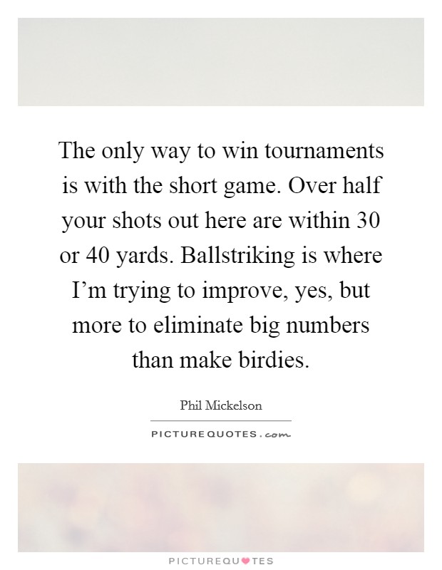 The only way to win tournaments is with the short game. Over half your shots out here are within 30 or 40 yards. Ballstriking is where I'm trying to improve, yes, but more to eliminate big numbers than make birdies. Picture Quote #1