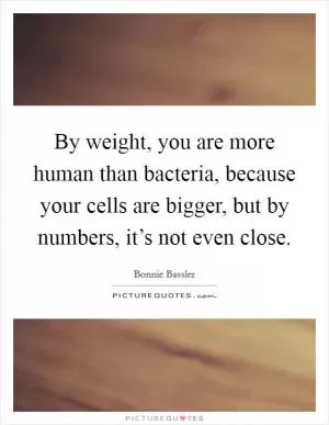 By weight, you are more human than bacteria, because your cells are bigger, but by numbers, it’s not even close Picture Quote #1