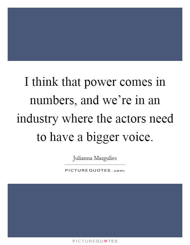 I think that power comes in numbers, and we're in an industry where the actors need to have a bigger voice. Picture Quote #1