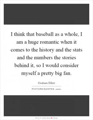 I think that baseball as a whole, I am a huge romantic when it comes to the history and the stats and the numbers the stories behind it, so I would consider myself a pretty big fan Picture Quote #1