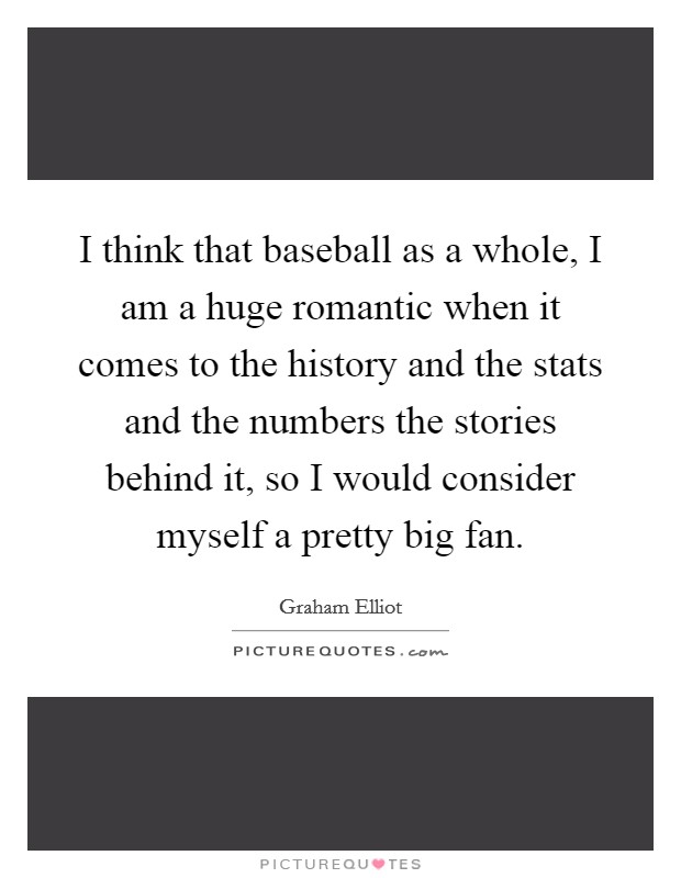 I think that baseball as a whole, I am a huge romantic when it comes to the history and the stats and the numbers the stories behind it, so I would consider myself a pretty big fan. Picture Quote #1
