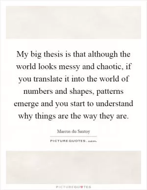 My big thesis is that although the world looks messy and chaotic, if you translate it into the world of numbers and shapes, patterns emerge and you start to understand why things are the way they are Picture Quote #1