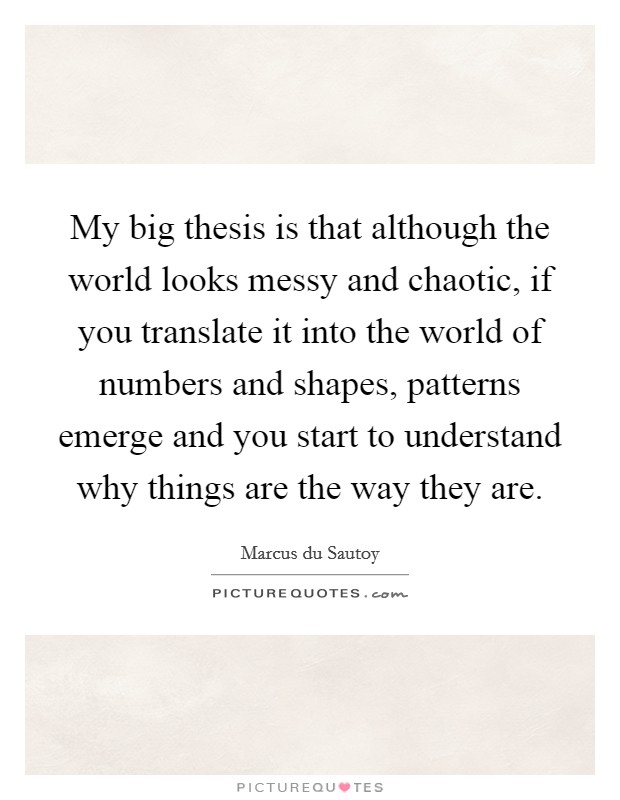 My big thesis is that although the world looks messy and chaotic, if you translate it into the world of numbers and shapes, patterns emerge and you start to understand why things are the way they are. Picture Quote #1