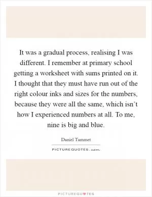 It was a gradual process, realising I was different. I remember at primary school getting a worksheet with sums printed on it. I thought that they must have run out of the right colour inks and sizes for the numbers, because they were all the same, which isn’t how I experienced numbers at all. To me, nine is big and blue Picture Quote #1