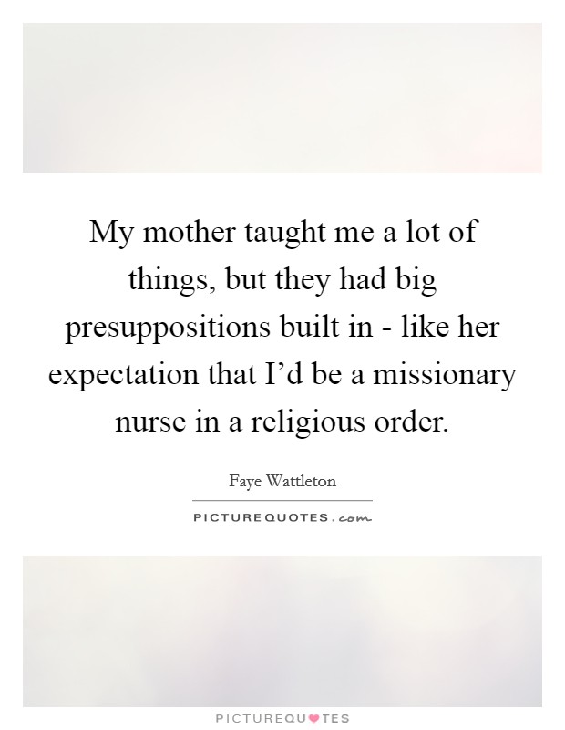 My mother taught me a lot of things, but they had big presuppositions built in - like her expectation that I'd be a missionary nurse in a religious order. Picture Quote #1