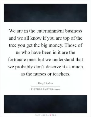 We are in the entertainment business and we all know if you are top of the tree you get the big money. Those of us who have been in it are the fortunate ones but we understand that we probably don’t deserve it as much as the nurses or teachers Picture Quote #1