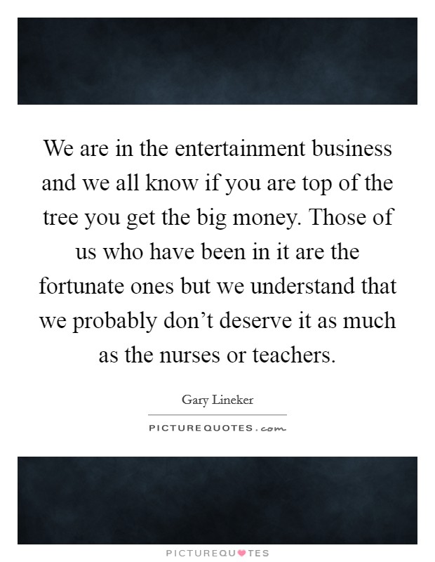 We are in the entertainment business and we all know if you are top of the tree you get the big money. Those of us who have been in it are the fortunate ones but we understand that we probably don't deserve it as much as the nurses or teachers. Picture Quote #1