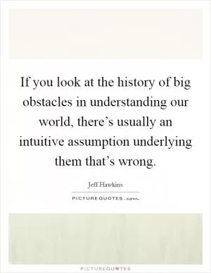 If you look at the history of big obstacles in understanding our world, there’s usually an intuitive assumption underlying them that’s wrong Picture Quote #1