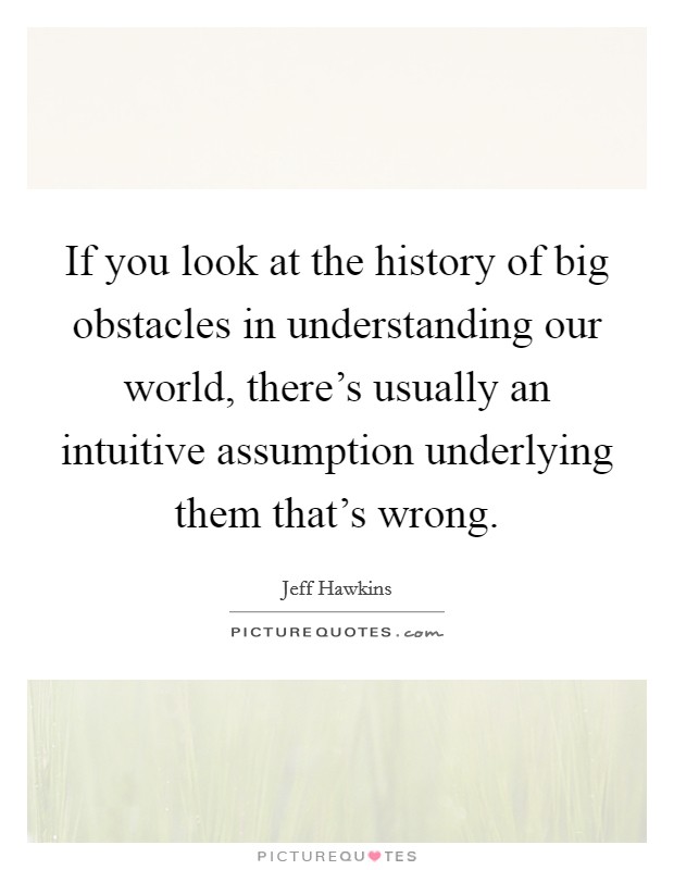 If you look at the history of big obstacles in understanding our world, there's usually an intuitive assumption underlying them that's wrong. Picture Quote #1