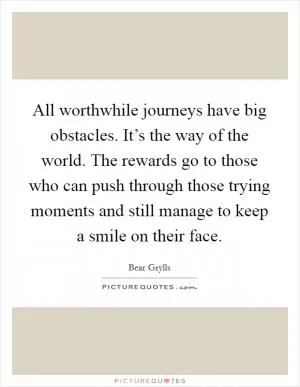 All worthwhile journeys have big obstacles. It’s the way of the world. The rewards go to those who can push through those trying moments and still manage to keep a smile on their face Picture Quote #1