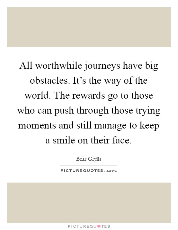 All worthwhile journeys have big obstacles. It's the way of the world. The rewards go to those who can push through those trying moments and still manage to keep a smile on their face. Picture Quote #1
