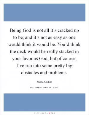Being God is not all it’s cracked up to be, and it’s not as easy as one would think it would be. You’d think the deck would be really stacked in your favor as God, but of course, I’ve run into some pretty big obstacles and problems Picture Quote #1