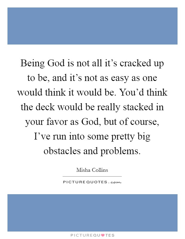Being God is not all it's cracked up to be, and it's not as easy as one would think it would be. You'd think the deck would be really stacked in your favor as God, but of course, I've run into some pretty big obstacles and problems. Picture Quote #1