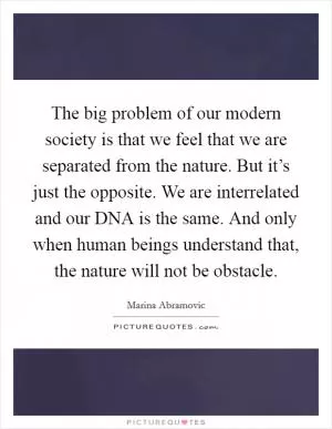 The big problem of our modern society is that we feel that we are separated from the nature. But it’s just the opposite. We are interrelated and our DNA is the same. And only when human beings understand that, the nature will not be obstacle Picture Quote #1