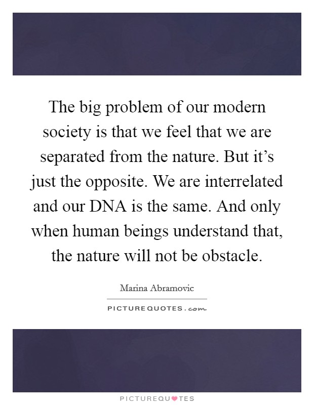 The big problem of our modern society is that we feel that we are separated from the nature. But it's just the opposite. We are interrelated and our DNA is the same. And only when human beings understand that, the nature will not be obstacle. Picture Quote #1