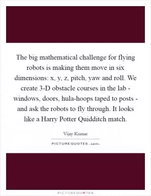 The big mathematical challenge for flying robots is making them move in six dimensions: x, y, z, pitch, yaw and roll. We create 3-D obstacle courses in the lab - windows, doors, hula-hoops taped to posts - and ask the robots to fly through. It looks like a Harry Potter Quidditch match Picture Quote #1