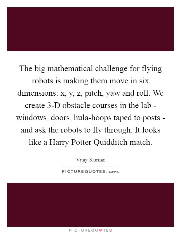 The big mathematical challenge for flying robots is making them move in six dimensions: x, y, z, pitch, yaw and roll. We create 3-D obstacle courses in the lab - windows, doors, hula-hoops taped to posts - and ask the robots to fly through. It looks like a Harry Potter Quidditch match. Picture Quote #1