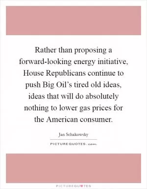 Rather than proposing a forward-looking energy initiative, House Republicans continue to push Big Oil’s tired old ideas, ideas that will do absolutely nothing to lower gas prices for the American consumer Picture Quote #1