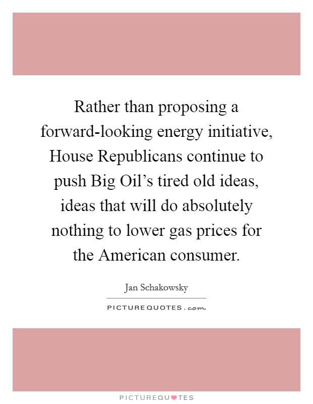 Rather than proposing a forward-looking energy initiative, House Republicans continue to push Big Oil's tired old ideas, ideas that will do absolutely nothing to lower gas prices for the American consumer. Picture Quote #1