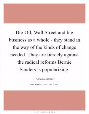 Big Oil, Wall Street and big business as a whole - they stand in the way of the kinds of change needed. They are fiercely against the radical reforms Bernie Sanders is popularizing Picture Quote #1