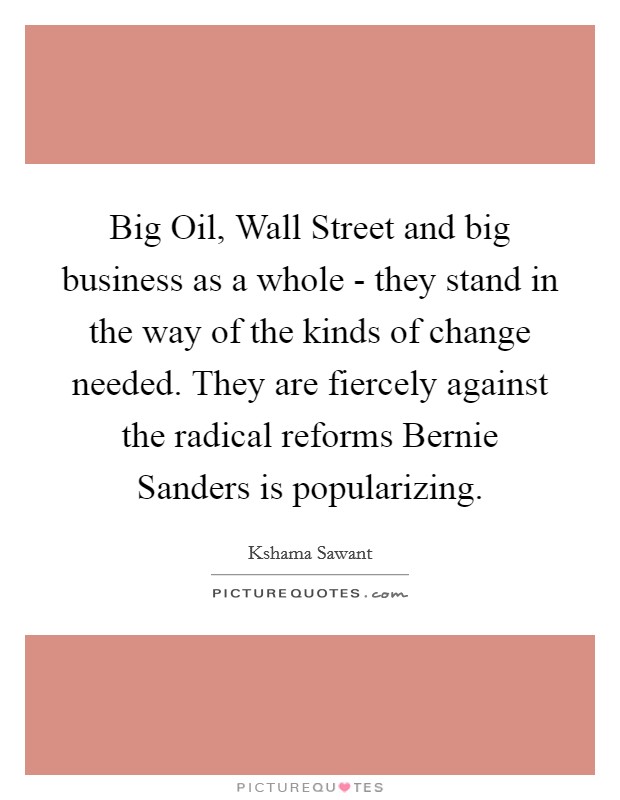 Big Oil, Wall Street and big business as a whole - they stand in the way of the kinds of change needed. They are fiercely against the radical reforms Bernie Sanders is popularizing. Picture Quote #1