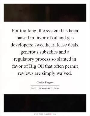 For too long, the system has been biased in favor of oil and gas developers: sweetheart lease deals, generous subsidies and a regulatory process so slanted in favor of Big Oil that often permit reviews are simply waived Picture Quote #1
