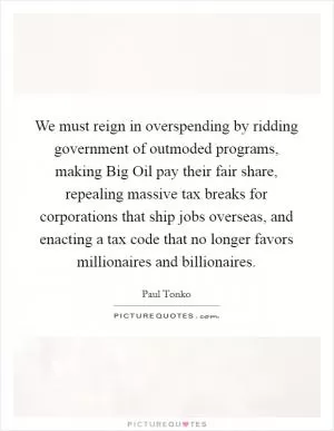 We must reign in overspending by ridding government of outmoded programs, making Big Oil pay their fair share, repealing massive tax breaks for corporations that ship jobs overseas, and enacting a tax code that no longer favors millionaires and billionaires Picture Quote #1