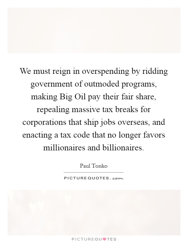 We must reign in overspending by ridding government of outmoded programs, making Big Oil pay their fair share, repealing massive tax breaks for corporations that ship jobs overseas, and enacting a tax code that no longer favors millionaires and billionaires. Picture Quote #1