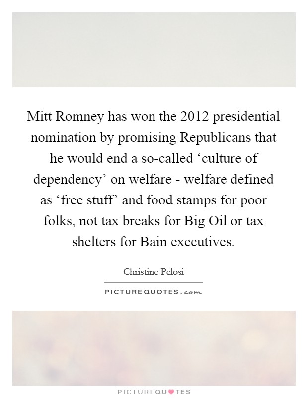 Mitt Romney has won the 2012 presidential nomination by promising Republicans that he would end a so-called ‘culture of dependency' on welfare - welfare defined as ‘free stuff' and food stamps for poor folks, not tax breaks for Big Oil or tax shelters for Bain executives. Picture Quote #1