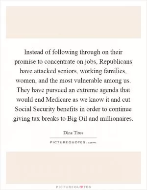 Instead of following through on their promise to concentrate on jobs, Republicans have attacked seniors, working families, women, and the most vulnerable among us. They have pursued an extreme agenda that would end Medicare as we know it and cut Social Security benefits in order to continue giving tax breaks to Big Oil and millionaires Picture Quote #1